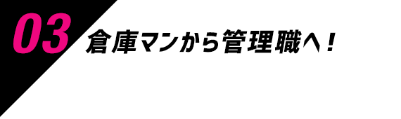 03 倉庫マンから管理職へ！