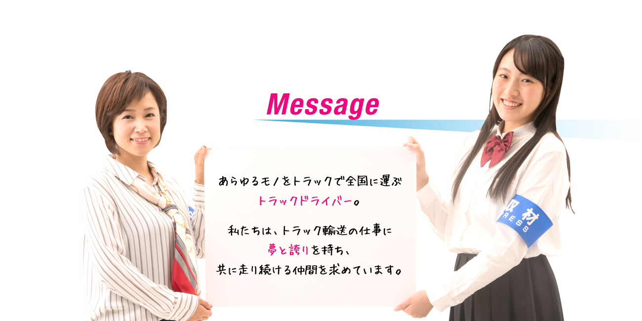 Message　あらゆるものをトラックで全国に運ぶトラックドライバー。私たちは、トラック輸送の仕事に夢と誇りを持ち、共に走り続ける仲間を求めています。