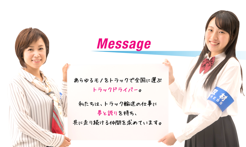 Message　あらゆるものをトラックで全国に運ぶトラックドライバー。私たちは、トラック輸送の仕事に夢と誇りを持ち、共に走り続ける仲間を求めています。